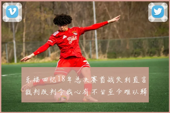 乐福回忆18年总决赛首战失利直言裁判改判令我心有不甘至今难以释怀