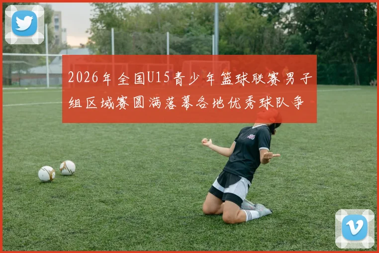 2026年全国U15青少年篮球联赛男子组区域赛圆满落幕各地优秀球队争夺激烈