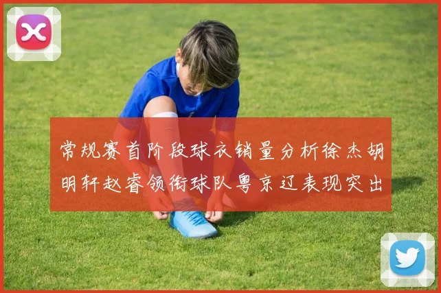 常规赛首阶段球衣销量分析徐杰胡明轩赵睿领衔球队粤京辽表现突出