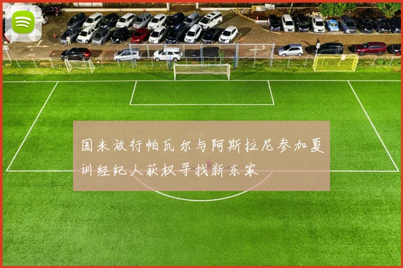 国米放行帕瓦尔与阿斯拉尼参加夏训经纪人获权寻找新东家