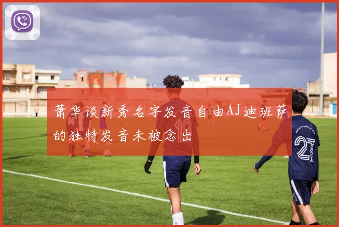 萧华谈新秀名字发音自由AJ迪班萨的独特发音未被念出