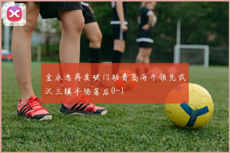 金永浩再度破门助青岛海牛领先武汉三镇半场落后0-1