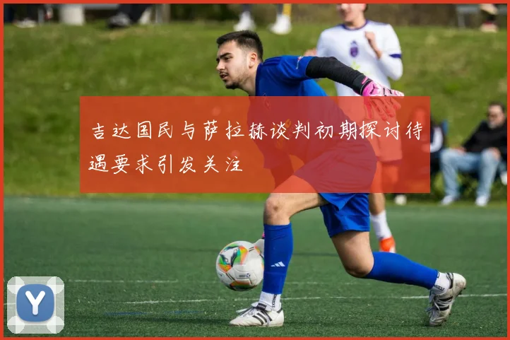 吉达国民与萨拉赫谈判初期探讨待遇要求引发关注