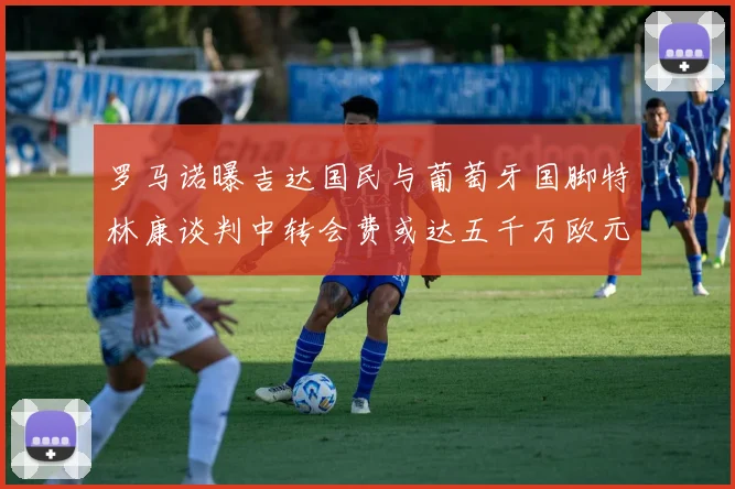 罗马诺曝吉达国民与葡萄牙国脚特林康谈判中转会费或达五千万欧元