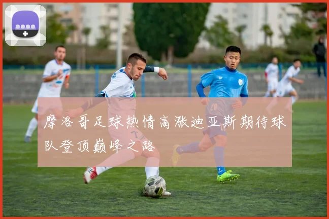 摩洛哥足球热情高涨迪亚斯期待球队登顶巅峰之路