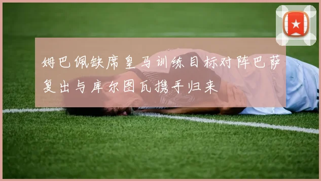 姆巴佩缺席皇马训练目标对阵巴萨复出与库尔图瓦携手归来