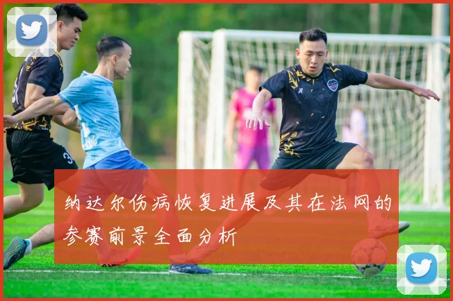 纳达尔伤病恢复进展及其在法网的参赛前景全面分析