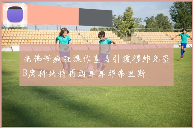 老佛爷疯狂操作皇马引援穆帅免签B席科纳特再购库库邓弗里斯