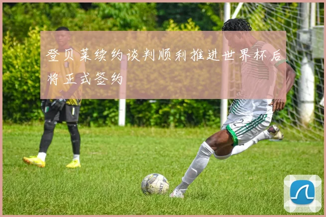 登贝莱续约谈判顺利推进世界杯后将正式签约