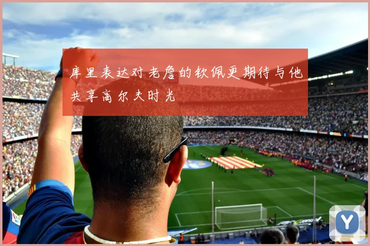 库里表达对老詹的钦佩更期待与他共享高尔夫时光
