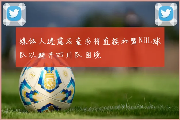 媒体人透露石奎或将直接加盟NBL球队以避开四川队困境