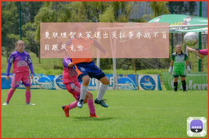曼联理智决策退出莫拉争夺战不盲目跟风竞价