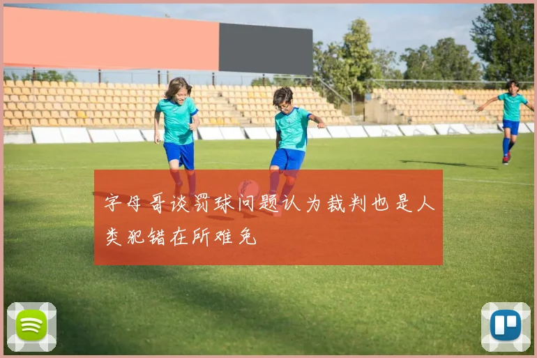 字母哥谈罚球问题认为裁判也是人类犯错在所难免