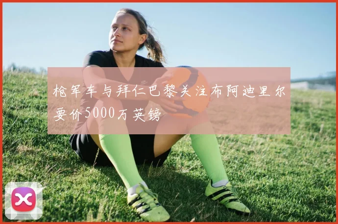 枪军车与拜仁巴黎关注布阿迪里尔要价5000万英镑