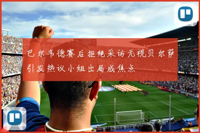 巴尔韦德赛后拒绝采访无视贝尔萨引发热议小组出局成焦点