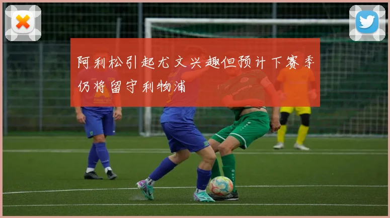 阿利松引起尤文兴趣但预计下赛季仍将留守利物浦