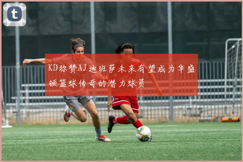 KD称赞AJ迪班萨未来有望成为华盛顿篮球传奇的潜力球员