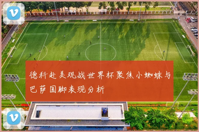 德科赴美观战世界杯聚焦小蜘蛛与巴萨国脚表现分析