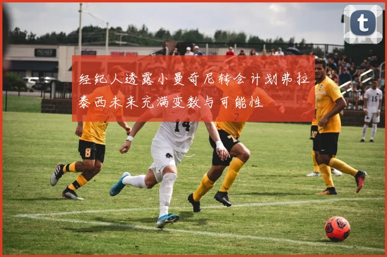 经纪人透露小曼奇尼转会计划弗拉泰西未来充满变数与可能性