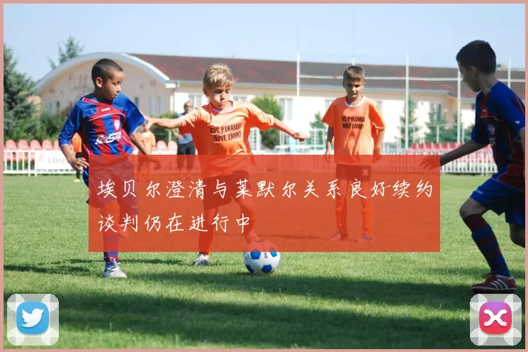 埃贝尔澄清与莱默尔关系良好续约谈判仍在进行中