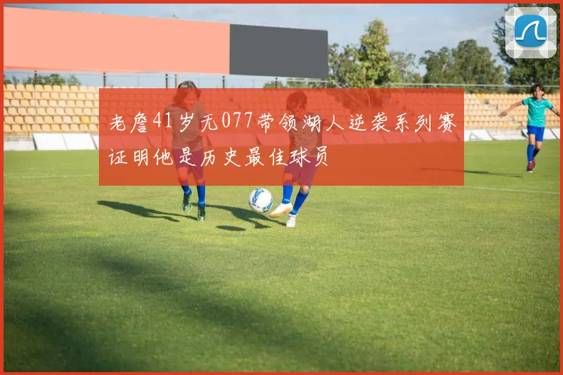 老詹41岁无077带领湖人逆袭系列赛证明他是历史最佳球员