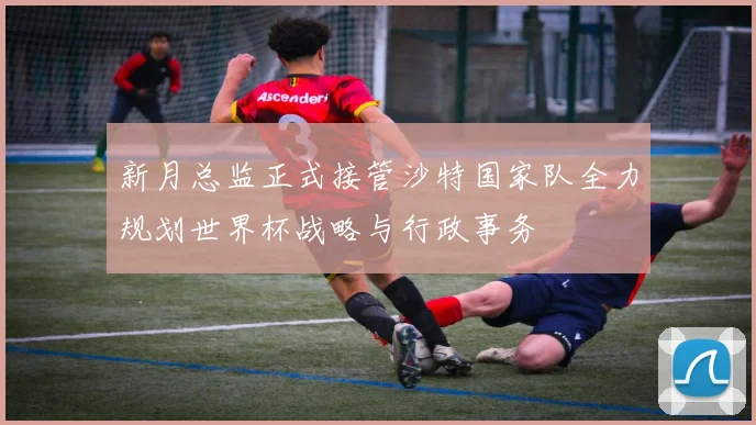 新月总监正式接管沙特国家队全力规划世界杯战略与行政事务
