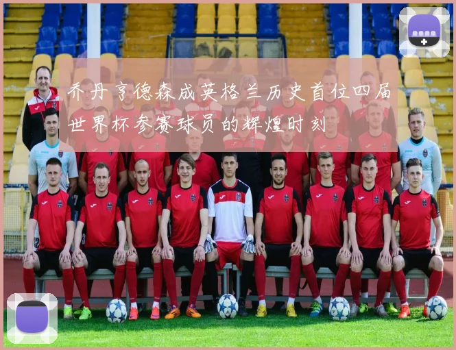 乔丹亨德森成英格兰历史首位四届世界杯参赛球员的辉煌时刻