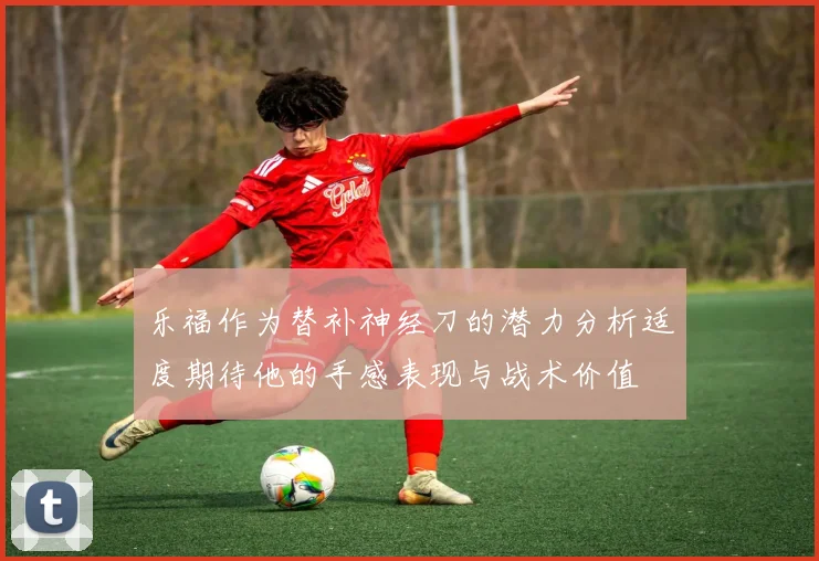 乐福作为替补神经刀的潜力分析适度期待他的手感表现与战术价值