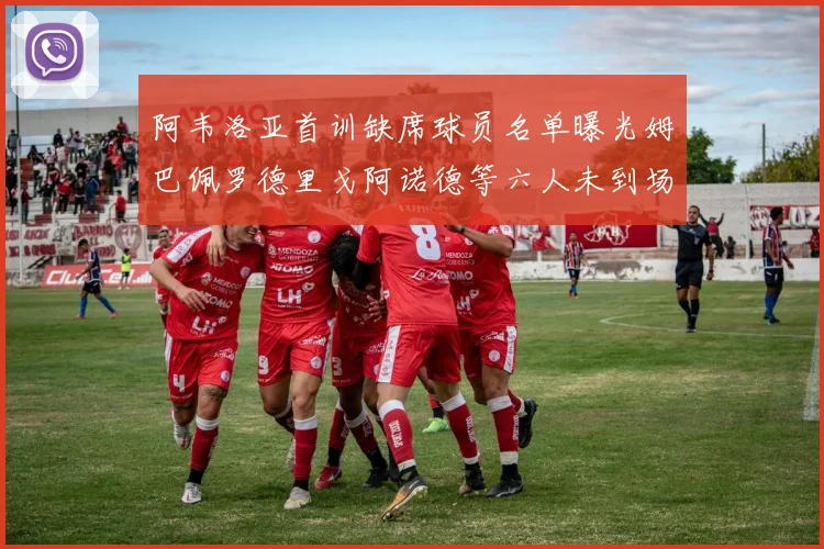 阿韦洛亚首训缺席球员名单曝光姆巴佩罗德里戈阿诺德等六人未到场