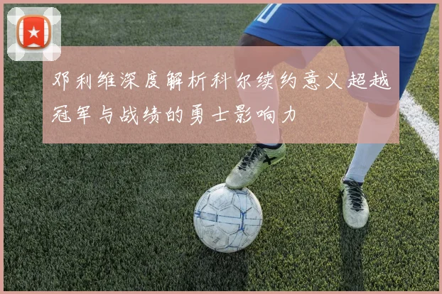 邓利维深度解析科尔续约意义超越冠军与战绩的勇士影响力