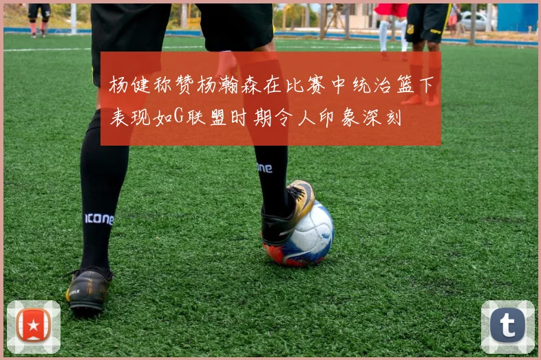 杨健称赞杨瀚森在比赛中统治篮下表现如G联盟时期令人印象深刻