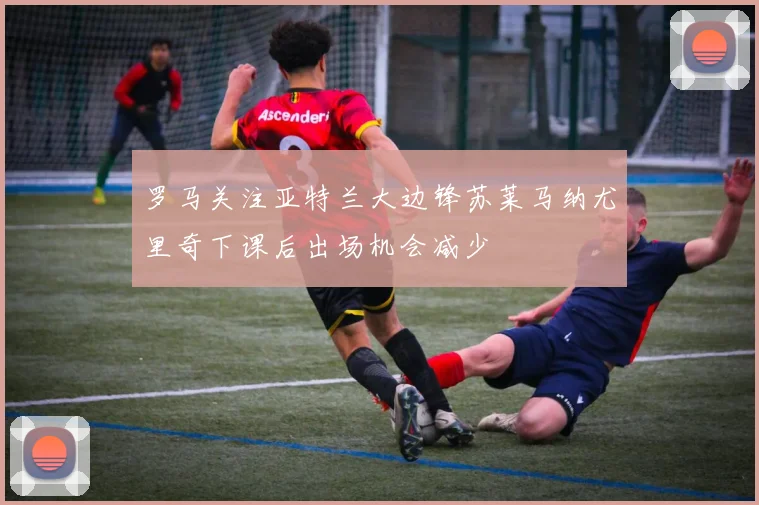 罗马关注亚特兰大边锋苏莱马纳尤里奇下课后出场机会减少